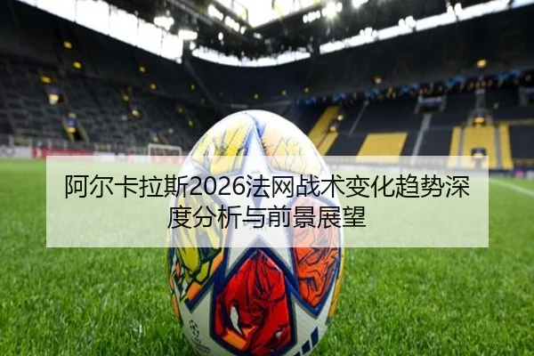 阿尔卡拉斯2026法网战术变化趋势深度分析与前景展望